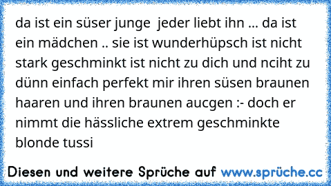 da ist ein süser junge  jeder liebt ihn ... da ist ein mädchen .. sie ist wunderhüpsch ist nicht stark geschminkt ist nicht zu dich und nciht zu dünn einfach perfekt mir ihren süsen braunen haaren und ihren braunen aucgen :- doch er nimmt die hässliche extrem geschminkte blonde tussi