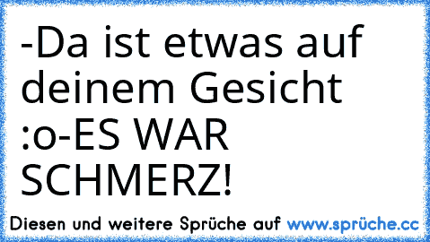 -Da ist etwas auf deinem Gesicht :o
-ES WAR SCHMERZ!