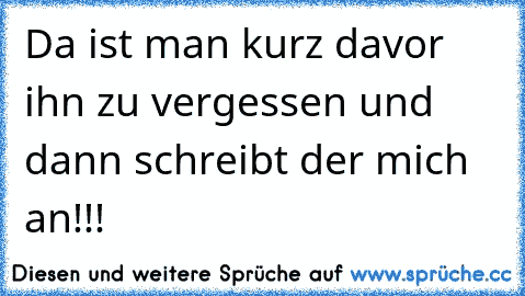 Da ist man kurz davor ihn zu vergessen und dann schreibt der mich an!!!