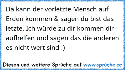 Da kann der vorletzte Mensch auf Erden kommen & sagen du bist das letzte. Ich würde zu dir kommen dir aufhelfen und sagen das die anderen es nicht wert sind :)