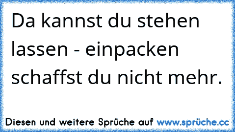 Da kannst du stehen lassen - einpacken schaffst du nicht mehr.