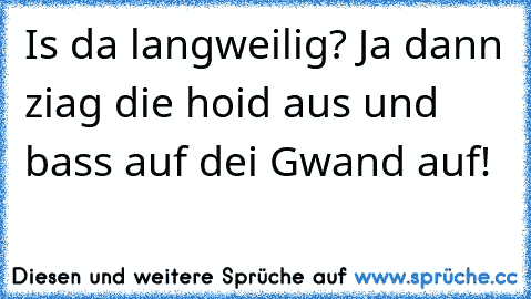 Is da langweilig? Ja dann ziag die hoid aus und bass auf dei Gwand auf!