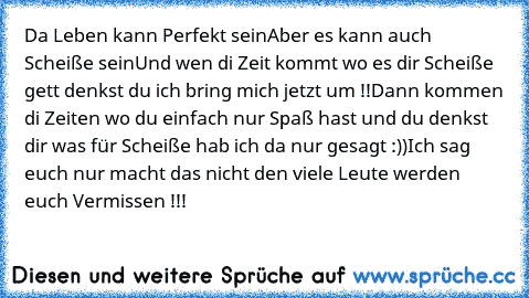 Da Leben kann Perfekt sein
Aber es kann auch Scheiße sein
Und wen di Zeit kommt wo es dir Scheiße gett denkst du ich bring mich jetzt um !!
Dann kommen di Zeiten wo du einfach nur Spaß hast und du denkst dir was für Scheiße hab ich da nur gesagt :))
Ich sag euch nur macht das nicht den viele Leute werden euch Vermissen !!!