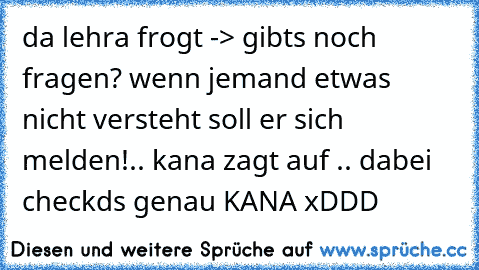 da lehra frogt -> gibts noch fragen? wenn jemand etwas nicht versteht soll er sich melden!.. kana zagt auf .. dabei checkds genau KANA xDDD