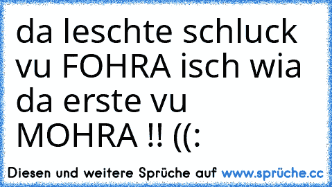 da leschte schluck vu FOHRA isch wia da erste vu MOHRA !! ((: