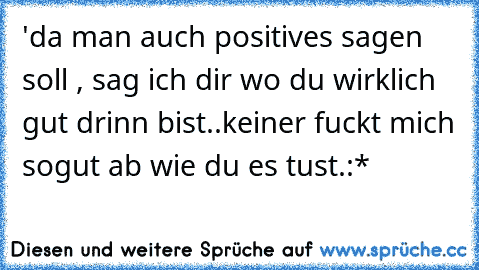 'da man auch positives sagen soll , sag ich dir wo du wirklich gut drinn bist..keiner fuckt mich sogut ab wie du es tust.:*