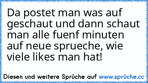 Da postet man was auf geschaut und dann schaut man alle fuenf minuten auf neue sprueche, wie viele likes man hat!