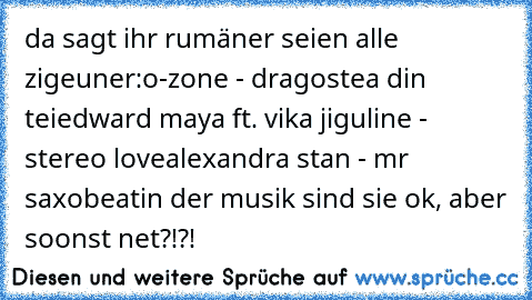 da sagt ihr rumäner seien alle zigeuner:
o-zone - dragostea din tei
edward maya ft. vika jiguline - stereo love
alexandra stan - mr saxobeat
in der musik sind sie ok, aber soonst net?!?!