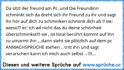 Da sitzt der freund am Pc ,und Die Freundinn schminkt sich da dreht sich ihr Freund zu ihr und sagt ihr hör auf dich zu schminken schmink dich ab !! sie: wieso?? er: ich wil nicht das du deine schönheit überschminkst!!! sie , ist total berührt kommt auf ihn zu umarmt ihn ,..dann sieht sie plötzlich auf dem pc ANMACHSPRÜCHE stehen .. tritt ihn und sagt verarschen kann ich mich auch selbst -.-!!!...