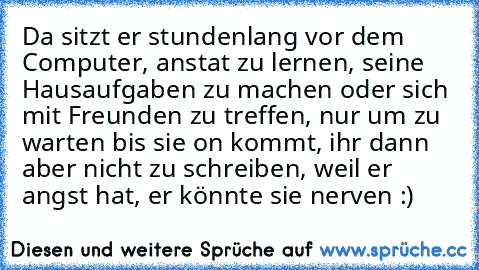 Da sitzt er stundenlang vor dem Computer, anstat zu lernen, seine Hausaufgaben zu machen oder sich mit Freunden zu treffen, nur um zu warten bis sie on kommt, ihr dann aber nicht zu schreiben, weil er angst hat, er könnte sie nerven :)