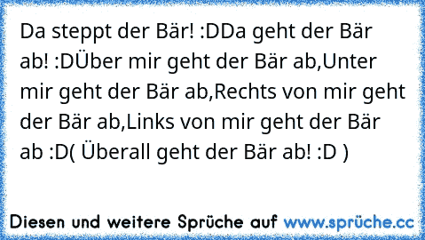 Da steppt der Bär! :D
Da geht der Bär ab! :D
Über mir geht der Bär ab,
Unter mir geht der Bär ab,
Rechts von mir geht der Bär ab,
Links von mir geht der Bär ab :D
( Überall geht der Bär ab! :D )