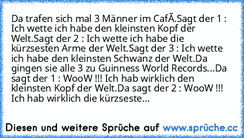 Da trafen sich mal 3 Männer im Café.
Sagt der 1 : Ich wette ich habe den kleinsten Kopf der Welt.
Sagt der 2 : Ich wette ich habe die kürzsesten Arme der Welt.
Sagt der 3 : Ich wette ich habe den kleinsten Schwanz der Welt.
Da gingen sie alle 3 zu Guinness World Records...
Da sagt der 1 : WooW !!! Ich hab wirklich den kleinsten Kopf der Welt.
Da sagt der 2 : WooW !!! Ich hab wirklich die kürzse...