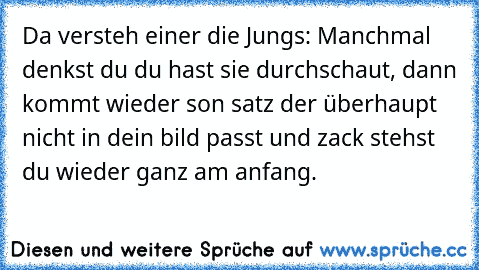 Da versteh einer die Jungs: Manchmal denkst du du hast sie durchschaut, dann kommt wieder son satz der überhaupt nicht in dein bild passt und zack stehst du wieder ganz am anfang.