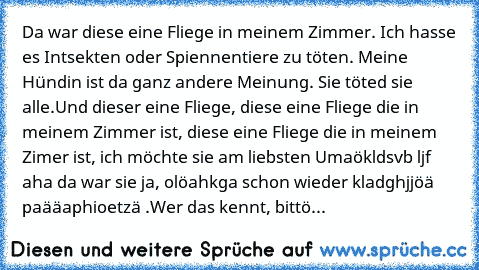 Da war diese eine Fliege in meinem Zimmer. Ich hasse es Intsekten oder Spiennentiere zu töten. Meine Hündin ist da ganz andere Meinung. Sie töted sie alle.
Und dieser eine Fliege, diese eine Fliege die in meinem Zimmer ist, diese eine Fliege die in meinem Zimer ist, ich möchte sie am liebsten Umaökldsvb ljf aha da war sie ja, olöahkga schon wieder kladghjjöä paääaphioetzä .
Wer das kennt, bittö...