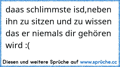 daas schlimmste isd,neben ihn zu sitzen und zu wissen das er niemals dir gehören wird :(