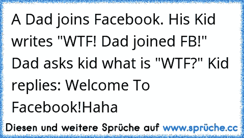 A Dad joins Facebook. His Kid writes "WTF! Dad joined FB!" Dad asks kid what is "WTF?" Kid replies: Welcome To Facebook!
Haha