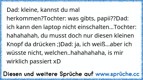 Dad: kleine, kannst du mal herkommen?
Tochter: was gibts, papii??
Dad: ich kann den laptop nicht einschalten...
Tochter: hahahahah, du musst doch nur diesen kleinen Knopf da drücken ;)
Dad: ja, ich weiß...aber ich wüsste nicht, welchen..
hahahahaha, is mir wirklich passiert xD