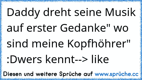 Daddy dreht seine Musik auf
 erster Gedanke" wo sind meine Kopfhöhrer" :D
wers kennt
--> like