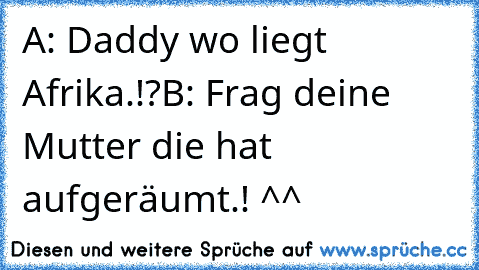 A: Daddy wo liegt Afrika.!?
B: Frag deine Mutter die hat aufgeräumt.! ^^