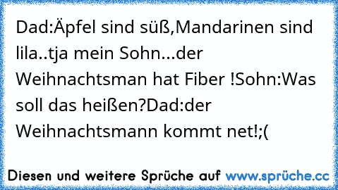 Dad:Äpfel sind süß,Mandarinen sind lila..tja mein Sohn...der Weihnachtsman hat Fiber !
Sohn:Was soll das heißen?
Dad:der Weihnachtsmann kommt net!
;(