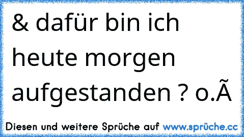 & dafür bin ich heute morgen aufgestanden ? o.ô