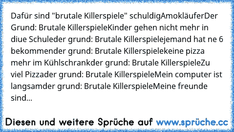 Dafür sind "brutale Killerspiele" schuldig
Amokläufer
Der Grund: Brutale Killerspiele
Kinder gehen nicht mehr in diue Schule
der grund: Brutale Killerspiele
jemand hat ne 6 bekommen
der grund: Brutale Killerspiele
keine pizza mehr im Kühlschrank
der grund: Brutale Killerspiele
Zu viel Pizza
der grund: Brutale Killerspiele
Mein computer ist langsam
der grund: Brutale Killerspiele
Meine freunde s...