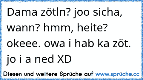 Dama zötln? joo sicha, wann? hmm, heite? okeee. owa i hab ka zöt. jo i a ned XD