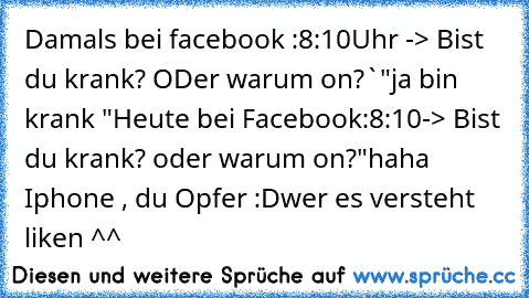 Damals bei facebook :
8:10Uhr -> Bist du krank? ODer warum on?`
"ja bin krank "
Heute bei Facebook:
8:10-> Bist du krank? oder warum on?
"haha Iphone , du Opfer :D
wer es versteht liken ^^