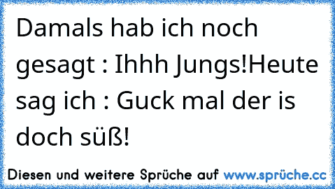 Damals hab ich noch gesagt : Ihhh Jungs!
Heute sag ich : Guck mal der is doch süß!