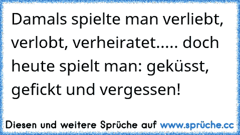 Damals spielte man verliebt, verlobt, verheiratet..... doch heute spielt man: geküsst, gefickt und vergessen!