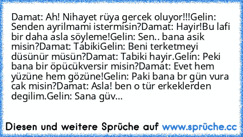 Damat: Ah! Nihayet rüya gercek oluyor!!!
Gelin:  Senden ayrilmami istermisin?
Damat: Hayir!Bu lafi bir daha asla söyleme!
Gelin: Sen.. bana asik misin?
Damat: Tabiki
Gelin: Beni terketmeyi düsünür müsün?
Damat: Tabiki hayir.
Gelin: Peki bana bir öpücükversir misin?
Damat: Evet hem yüzüne hem gözüne!
Gelin: Paki bana br gün vura cak misin?
Damat: Asla! ben o tür erkeklerden degilim.
Gelin: Sana ...