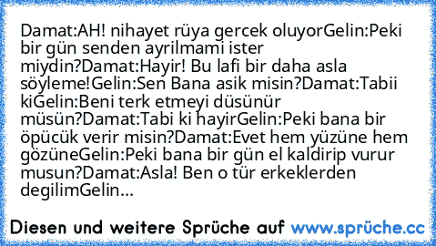 Damat:AH! nihayet rüya gercek oluyor
Gelin:Peki bir gün senden ayrilmami ister miydin?
Damat:Hayir! Bu lafi bir daha asla söyleme!
Gelin:Sen Bana asik misin?
Damat:Tabii ki
Gelin:Beni terk etmeyi düsünür müsün?
Damat:Tabi ki hayir
Gelin:Peki bana bir öpücük verir misin?
Damat:Evet hem yüzüne hem gözüne
Gelin:Peki bana bir gün el kaldirip vurur musun?
Damat:Asla! Ben o tür erkeklerden degilim
Ge...