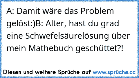 A: Damit wäre das Problem gelöst:)
B: Alter, hast du grad eine Schwefelsäurelösung über mein Mathebuch geschüttet?!