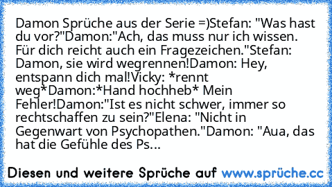 Damon Sprüche aus der Serie =)
Stefan: "Was hast du vor?"
Damon:"Ach, das muss nur ich wissen. Für dich reicht auch ein Fragezeichen."
Stefan: Damon, sie wird wegrennen!
Damon: Hey, entspann dich mal!
Vicky: *rennt weg*
Damon:*Hand hochheb* Mein Fehler!
Damon:"Ist es nicht schwer, immer so rechtschaffen zu sein?"
Elena: "Nicht in Gegenwart von Psychopathen."
Damon: "Aua, das hat die Gefühle des...