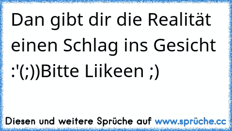 Dan gibt dir die Realität einen Schlag ins Gesicht :'(
;))
Bitte Liikeen ;)