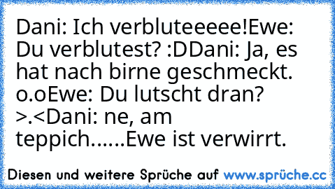 Dani: Ich verbluteeeee!
Ewe: Du verblutest? :D
Dani: Ja, es hat nach birne geschmeckt. o.o
Ewe: Du lutscht dran? >.<
Dani: ne, am teppich.
.....
Ewe ist verwirrt.