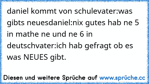 daniel kommt von schule
vater:was gibts neues
daniel:nix gutes hab ne 5 in mathe ne und ne 6 in deutsch
vater:ich hab gefragt ob es was NEUES gibt.