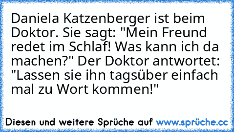 Daniela Katzenberger ist beim Doktor. Sie sagt: "Mein Freund redet im Schlaf! Was kann ich da machen?" Der Doktor antwortet: "Lassen sie ihn tagsüber einfach mal zu Wort kommen!"