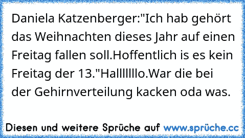 Daniela Katzenberger:"Ich hab gehört das Weihnachten dieses Jahr auf einen Freitag fallen soll.Hoffentlich is es kein Freitag der 13."
Halllllllo.War die bei der Gehirnverteilung kacken oda was.