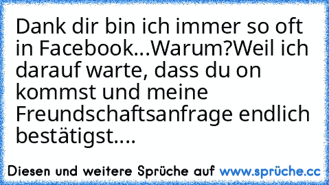 Dank dir bin ich immer so oft in Facebook...
Warum?
Weil ich darauf warte, dass du on kommst und meine Freundschaftsanfrage endlich bestätigst....