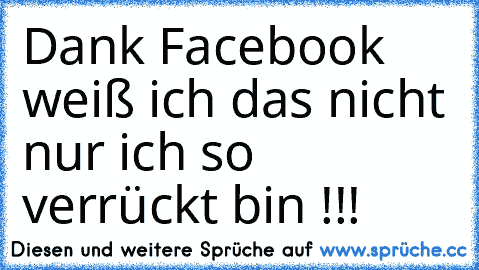 Dank Facebook weiß ich das nicht nur ich so verrückt bin !!!