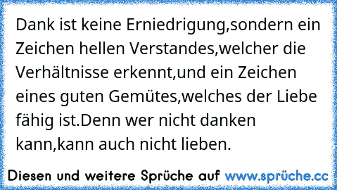 Dank ist keine Erniedrigung,
sondern ein Zeichen hellen Verstandes,
welcher die Verhältnisse erkennt,
und ein Zeichen eines guten Gemütes,
welches der Liebe fähig ist.
Denn wer nicht danken kann,
kann auch nicht lieben.