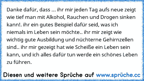 Danke dafür, dass ..
. ihr mir jeden Tag aufs neue zeigt wie tief man mit Alkohol, Rauchen und Drogen sinken kann!
. ihr ein gutes Beispiel dafür seid, was ich niemals im Leben sein möchte.
. ihr mir zeigt wie wichtig gute Ausbildung und nüchterne Gehirnzellen sind.
. ihr mir gezeigt hat wie Scheiße ein Leben sein kann, und ich alles dafür tun werde ein schönes Leben zu führen.