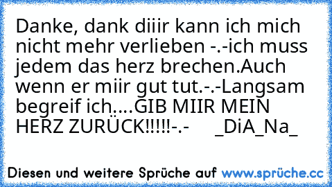 Danke, dank diiir kann ich mich nicht mehr verlieben -.-
ich muss jedem das herz brechen.
Auch wenn er miir gut tut.
-.-
Langsam begreif ich
....
GIB MIIR MEIN HERZ ZURÜCK!!!!!
-.- ♥    _DiA_Na_♥