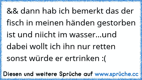 && dann hab ich bemerkt das der fisch in meinen händen gestorben ist und niicht im wasser...und dabei wollt ich ihn nur retten sonst würde er ertrinken :(