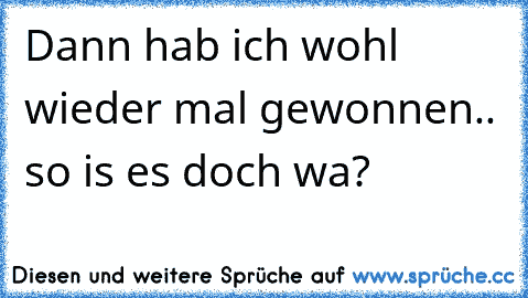 Dann hab ich wohl wieder mal gewonnen.. so is es doch wa?