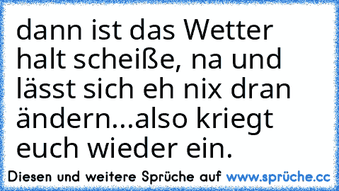 dann ist das Wetter halt scheiße, na und lässt sich eh nix dran ändern...also kriegt euch wieder ein.