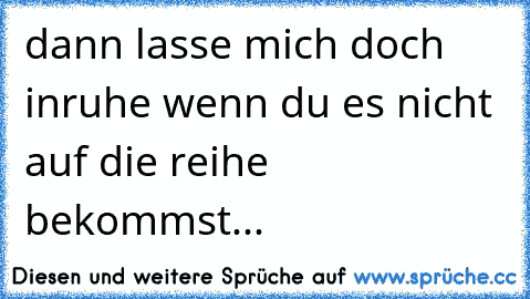 dann lasse mich doch inruhe wenn du es nicht auf die reihe bekommst...