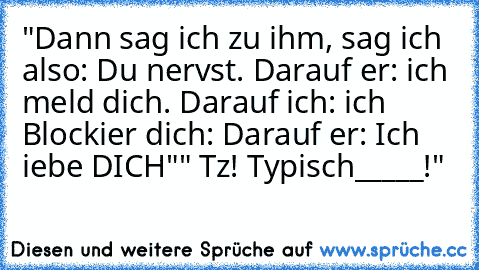 "Dann sag ich zu ihm, sag ich also: Du nervst. Darauf er: ich meld dich. Darauf ich: ich Blockier dich: Darauf er: Ich iebe DICH"" Tz! Typisch_____!"