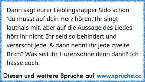 Dann sagt eurer Lieblingsrapper Sido schon 'du musst auf dein Herz hören.'Ihr singt lauthals mit, aber auf die Aussage des Liedes hört ihr nicht. Ihr seid so behindert und verarscht jede. & dann nennt ihr jede zweite Bitch? Was seit ihr Hurensöhne denn dann? Ich hasse euch.